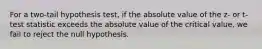 For a two-tail hypothesis test, if the absolute value of the z- or t-test statistic exceeds the absolute value of the critical value, we fail to reject the null hypothesis.