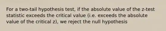 For a two-tail hypothesis test, if the absolute value of the z-test statistic exceeds the critical value (i.e. exceeds the absolute value of the critical z), we reject the null hypothesis