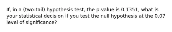 If, in a (two-tail) hypothesis test, the p-value is 0.1351, what is your statistical decision if you test the null hypothesis at the 0.07 level of significance?