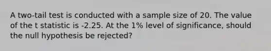 A two-tail test is conducted with a sample size of 20. The value of the t statistic is -2.25. At the 1% level of significance, should the null hypothesis be rejected?