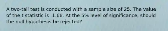 A two-tail test is conducted with a sample size of 25. The value of the t statistic is -1.68. At the 5% level of significance, should the null hypothesis be rejected?