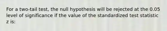 For a two-tail test, the null hypothesis will be rejected at the 0.05 level of significance if the value of the standardized test statistic z is: