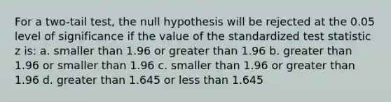 For a two-tail test, the null hypothesis will be rejected at the 0.05 level of significance if the value of the standardized test statistic z is: a. smaller than 1.96 or <a href='https://www.questionai.com/knowledge/ktgHnBD4o3-greater-than' class='anchor-knowledge'>greater than</a> 1.96 b. greater than 1.96 or smaller than 1.96 c. smaller than 1.96 or greater than 1.96 d. greater than 1.645 or <a href='https://www.questionai.com/knowledge/k7BtlYpAMX-less-than' class='anchor-knowledge'>less than</a> 1.645