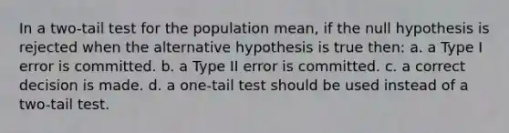 In a two-tail test for the population mean, if the null hypothesis is rejected when the alternative hypothesis is true then: a. a Type I error is committed. b. a Type II error is committed. c. a correct decision is made. d. a one-tail test should be used instead of a two-tail test.