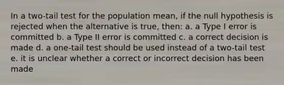 In a two-tail test for the population mean, if the null hypothesis is rejected when the alternative is true, then: a. a Type I error is committed b. a Type II error is committed c. a correct decision is made d. a one-tail test should be used instead of a two-tail test e. it is unclear whether a correct or incorrect decision has been made