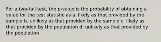 For a two-tail test, the p-value is the probability of obtaining a value for the test statistic as a. likely as that provided by the sample b. unlikely as that provided by the sample c. likely as that provided by the population d. unlikely as that provided by the population