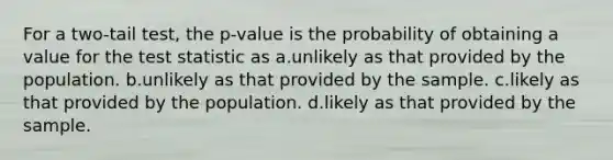 For a two-tail test, the p-value is the probability of obtaining a value for the test statistic as a.unlikely as that provided by the population. b.unlikely as that provided by the sample. c.likely as that provided by the population. d.likely as that provided by the sample.