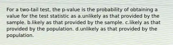 For a two-tail test, the p-value is the probability of obtaining a value for <a href='https://www.questionai.com/knowledge/kzeQt8hpQB-the-test-statistic' class='anchor-knowledge'>the test statistic</a> as a.unlikely as that provided by the sample. b.likely as that provided by the sample. c.likely as that provided by the population. d.unlikely as that provided by the population.