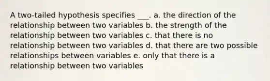 A two-tailed hypothesis specifies ___. a. the direction of the relationship between two variables b. the strength of the relationship between two variables c. that there is no relationship between two variables d. that there are two possible relationships between variables e. only that there is a relationship between two variables