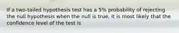 If a two-tailed hypothesis test has a 5% probability of rejecting the null hypothesis when the null is true, it is most likely that the confidence level of the test is