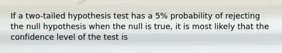 If a two-tailed hypothesis test has a 5% probability of rejecting the null hypothesis when the null is true, it is most likely that the confidence level of the test is