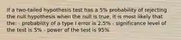 If a two-tailed hypothesis test has a 5% probability of rejecting the null hypothesis when the null is true, it is most likely that the: - probability of a type I error is 2.5% - significance level of the test is 5% - power of the test is 95%