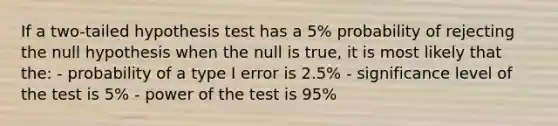 If a two-tailed hypothesis test has a 5% probability of rejecting the null hypothesis when the null is true, it is most likely that the: - probability of a type I error is 2.5% - significance level of the test is 5% - power of the test is 95%