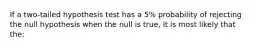 If a two-tailed hypothesis test has a 5% probability of rejecting the null hypothesis when the null is true, it is most likely that the: