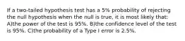 If a two-tailed hypothesis test has a 5% probability of rejecting the null hypothesis when the null is true, it is most likely that: A)the power of the test is 95%. B)the confidence level of the test is 95%. C)the probability of a Type I error is 2.5%.