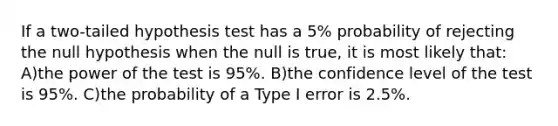 If a two-tailed hypothesis test has a 5% probability of rejecting the null hypothesis when the null is true, it is most likely that: A)the power of the test is 95%. B)the confidence level of the test is 95%. C)the probability of a Type I error is 2.5%.