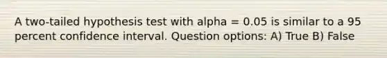 A two-tailed hypothesis test with alpha = 0.05 is similar to a 95 percent confidence interval. Question options: A) True B) False