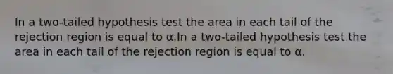 In a two-tailed hypothesis test the area in each tail of the rejection region is equal to α.In a two-tailed hypothesis test the area in each tail of the rejection region is equal to α.