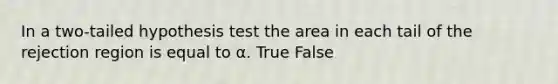 In a two-tailed hypothesis test the area in each tail of the rejection region is equal to α. True False