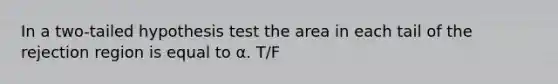 In a two-tailed hypothesis test the area in each tail of the rejection region is equal to α. T/F