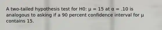 A two-tailed hypothesis test for H0: μ = 15 at α = .10 is analogous to asking if a 90 percent confidence interval for μ contains 15.