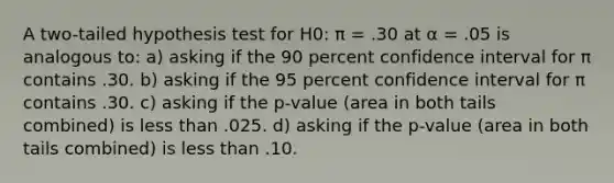 A two-tailed hypothesis test for H0: π = .30 at α = .05 is analogous to: a) asking if the 90 percent confidence interval for π contains .30. b) asking if the 95 percent confidence interval for π contains .30. c) asking if the p-value (area in both tails combined) is less than .025. d) asking if the p-value (area in both tails combined) is less than .10.