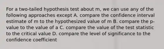 For a two-tailed hypothesis test about m, we can use any of the following approaches except A. compare the confidence interval estimate of m to the hypothesized value of m B. compare the p-value to the value of a C. compare the value of the test statistic to the critical value D. compare the level of significance to the confidence coefficient