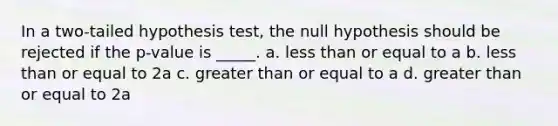 In a two-tailed hypothesis test, the null hypothesis should be rejected if the p-value is _____. a. <a href='https://www.questionai.com/knowledge/k7BtlYpAMX-less-than' class='anchor-knowledge'>less than</a> or equal to a b. less than or equal to 2a c. <a href='https://www.questionai.com/knowledge/kNDE5ipeE2-greater-than-or-equal-to' class='anchor-knowledge'>greater than or equal to</a> a d. greater than or equal to 2a