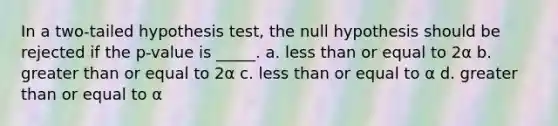 In a two-tailed hypothesis test, the null hypothesis should be rejected if the p-value is _____. a. less than or equal to 2α b. greater than or equal to 2α c. less than or equal to α d. greater than or equal to α