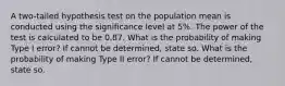 A two-tailed hypothesis test on the population mean is conducted using the significance level at 5%. The power of the test is calculated to be 0.87. What is the probability of making Type I error? If cannot be determined, state so. What is the probability of making Type II error? If cannot be determined, state so.