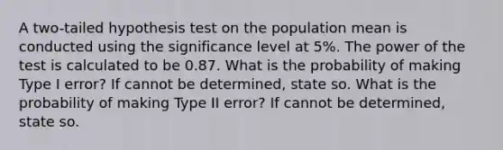 A two-tailed hypothesis test on the population mean is conducted using the significance level at 5%. The power of the test is calculated to be 0.87. What is the probability of making Type I error? If cannot be determined, state so. What is the probability of making Type II error? If cannot be determined, state so.