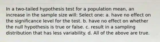 In a two-tailed hypothesis test for a population mean, an increase in the sample size will: Select one: a. have no effect on the significance level for the test. b. have no effect on whether the null hypothesis is true or false. c. result in a sampling distribution that has less variability. d. All of the above are true.