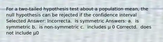 For a two-tailed hypothesis test about a population mean, the null hypothesis can be rejected if the confidence interval​ Selected Answer: Incorrecta. ​ is symmetric Answers: a. ​ is symmetric b. ​ is non-symmetric c. ​ includes μ 0 Correctd. ​ does not include μ0