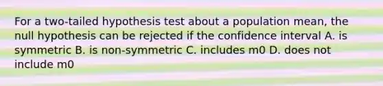 For a two-tailed hypothesis test about a population mean, the null hypothesis can be rejected if the confidence interval A. is symmetric B. is non-symmetric C. includes m0 D. does not include m0