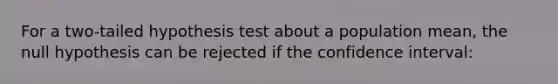 For a two-tailed hypothesis test about a population mean, the null hypothesis can be rejected if the confidence interval: