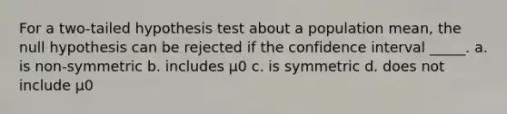 For a two-tailed hypothesis test about a population mean, the null hypothesis can be rejected if the confidence interval _____. a. is non-symmetric b. includes μ0 c. is symmetric d. does not include μ0