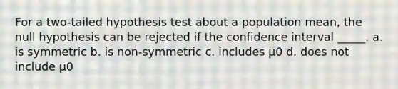 For a two-tailed hypothesis test about a population mean, the null hypothesis can be rejected if the confidence interval _____. a. is symmetric b. is non-symmetric c. includes μ0 d. does not include μ0