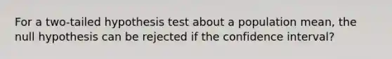 For a two-tailed hypothesis test about a population mean, the null hypothesis can be rejected if the confidence interval?