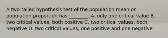 A two-tailed hypothesis test of the population mean or population proportion has ________. A. only one critical value B. two critical values, both positive C. two critical values, both negative D. two critical values, one positive and one negative