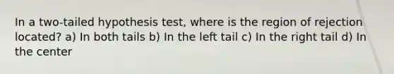 In a two-tailed hypothesis test, where is the region of rejection located? a) In both tails b) In the left tail c) In the right tail d) In the center