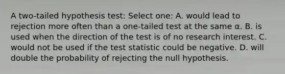 A two-tailed hypothesis test: Select one: A. would lead to rejection more often than a one-tailed test at the same α. B. is used when the direction of the test is of no research interest. C. would not be used if the test statistic could be negative. D. will double the probability of rejecting the null hypothesis.