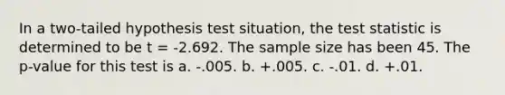 In a two-tailed hypothesis test situation, <a href='https://www.questionai.com/knowledge/kzeQt8hpQB-the-test-statistic' class='anchor-knowledge'>the test statistic</a> is determined to be t = -2.692. The sample size has been 45. The p-value for this test is a. -.005. b. +.005. c. -.01. d. +.01.