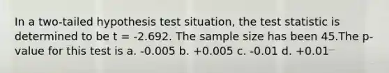 In a two-tailed hypothesis test situation, the test statistic is determined to be t = -2.692. The sample size has been 45.The p-value for this test is a. -0.005 b. +0.005 c. -0.01 d. +0.01