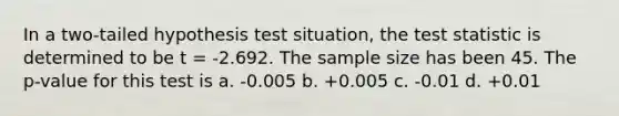 In a two-tailed hypothesis test situation, the test statistic is determined to be t = -2.692. The sample size has been 45. The p-value for this test is a. -0.005 b. +0.005 c. -0.01 d. +0.01