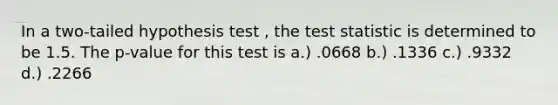 In a two-tailed hypothesis test , the test statistic is determined to be 1.5. The p-value for this test is a.) .0668 b.) .1336 c.) .9332 d.) .2266