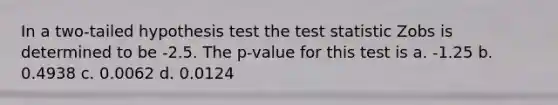 In a two-tailed hypothesis test the test statistic Zobs is determined to be -2.5. The p-value for this test is a. -1.25 b. 0.4938 c. 0.0062 d. 0.0124