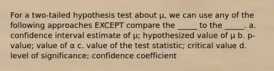 For a two-tailed hypothesis test about μ, we can use any of the following approaches EXCEPT compare the _____ to the _____. a. confidence interval estimate of μ; hypothesized value of μ b. p-value; value of α c. value of the test statistic; critical value d. level of significance; confidence coefficient