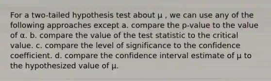 For a two-tailed hypothesis test about μ , we can use any of the following approaches except a. ​compare the p-value to the value of α. b. ​compare the value of the test statistic to the critical value. c. ​compare the level of significance to the confidence coefficient. d. ​compare the confidence interval estimate of μ to the hypothesized value of μ.