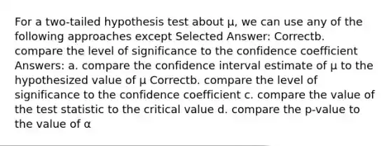 For a two-tailed hypothesis test about μ, we can use any of the following approaches except Selected Answer: Correctb. compare the level of significance to the confidence coefficient Answers: a. compare the confidence interval estimate of μ to the hypothesized value of μ Correctb. compare the level of significance to the confidence coefficient c. compare the value of the test statistic to the critical value d. compare the p-value to the value of α