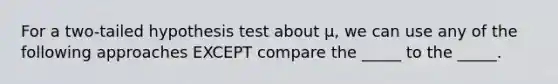 For a two-tailed hypothesis test about μ, we can use any of the following approaches EXCEPT compare the _____ to the _____.